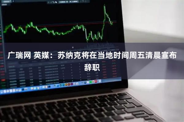 广瑞网 英媒：苏纳克将在当地时间周五清晨宣布辞职
