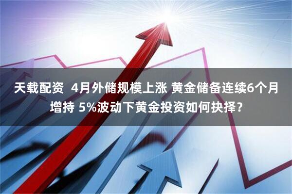 天载配资  4月外储规模上涨 黄金储备连续6个月增持 5%波动下黄金投资如何抉择？