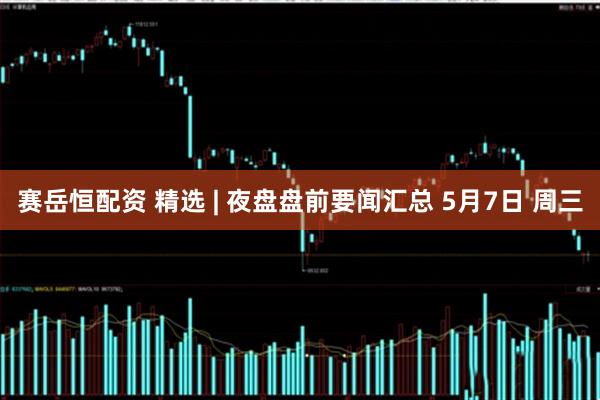 赛岳恒配资 精选 | 夜盘盘前要闻汇总 5月7日 周三
