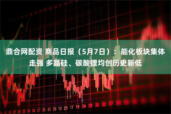 鼎合网配资 商品日报（5月7日）：能化板块集体走强 多晶硅、碳酸锂均创历史新低
