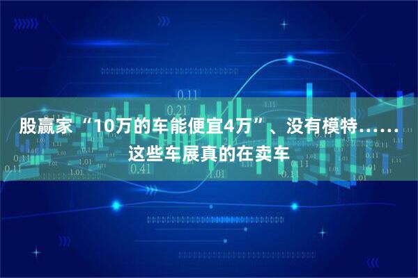 股赢家 “10万的车能便宜4万”、没有模特……这些车展真的在卖车