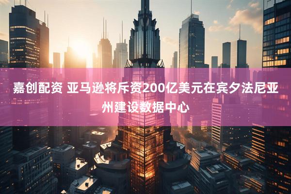 嘉创配资 亚马逊将斥资200亿美元在宾夕法尼亚州建设数据中心