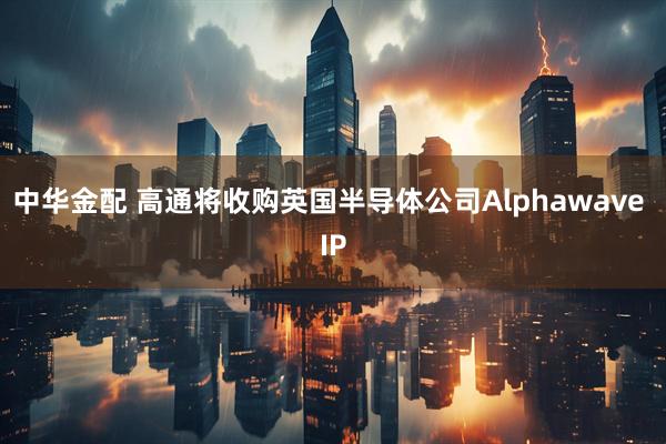 中华金配 高通将收购英国半导体公司Alphawave IP