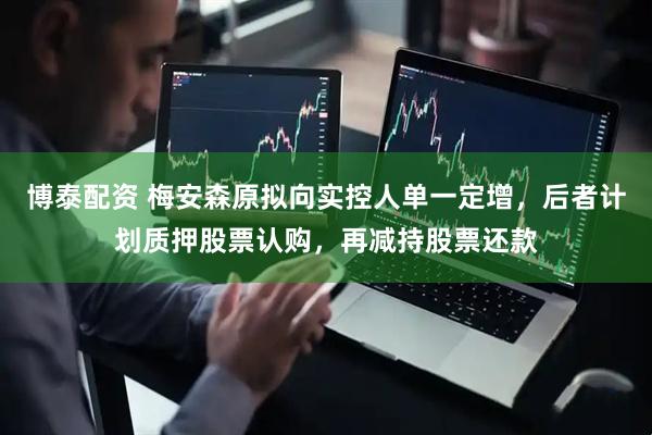 博泰配资 梅安森原拟向实控人单一定增，后者计划质押股票认购，再减持股票还款