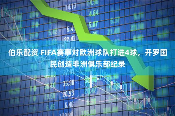 伯乐配资 FIFA赛事对欧洲球队打进4球，开罗国民创造非洲俱乐部纪录