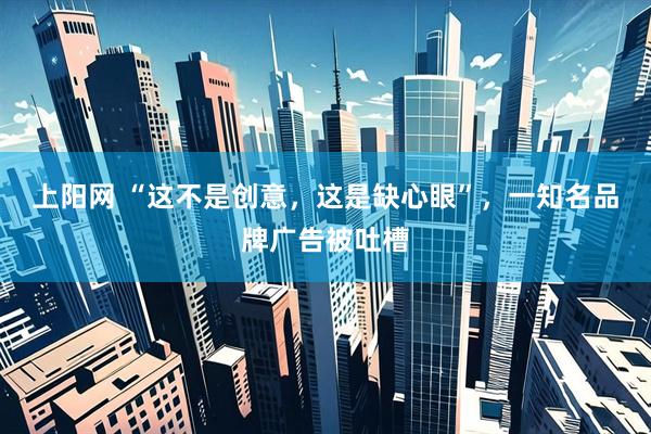 上阳网 “这不是创意，这是缺心眼”，一知名品牌广告被吐槽