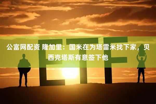 公富网配资 隆加里：国米在为塔雷米找下家，贝西克塔斯有意签下他