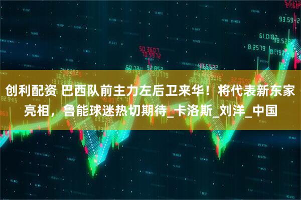 创利配资 巴西队前主力左后卫来华！将代表新东家亮相，鲁能球迷热切期待_卡洛斯_刘洋_中国