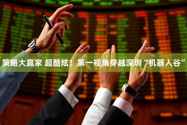 策略大赢家 超酷炫！第一视角穿越深圳“机器人谷”