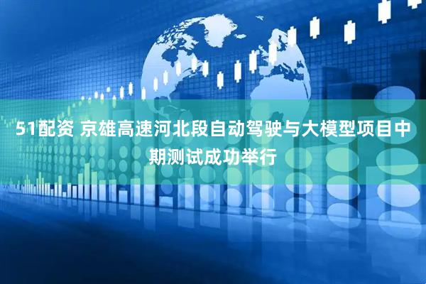 51配资 京雄高速河北段自动驾驶与大模型项目中期测试成功举行
