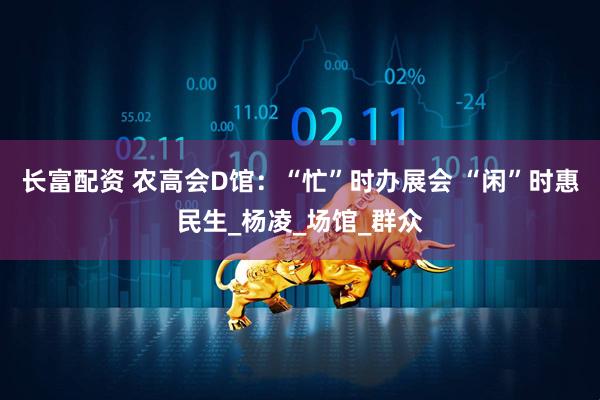 长富配资 农高会D馆：“忙”时办展会 “闲”时惠民生_杨凌_场馆_群众