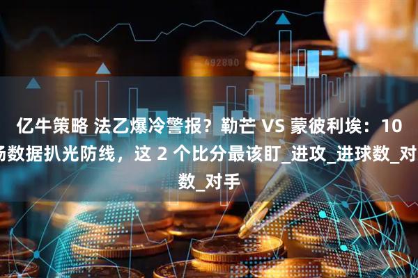 亿牛策略 法乙爆冷警报？勒芒 VS 蒙彼利埃：10 场数据扒光防线，这 2 个比分最该盯_进攻_进球数_对手
