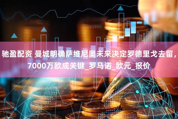驰盈配资 曼城明确萨维尼奥未来决定罗德里戈去留，7000万欧成关键_罗马诺_欧元_报价