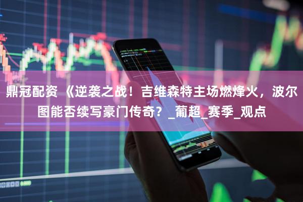 鼎冠配资 《逆袭之战！吉维森特主场燃烽火，波尔图能否续写豪门传奇？_葡超_赛季_观点