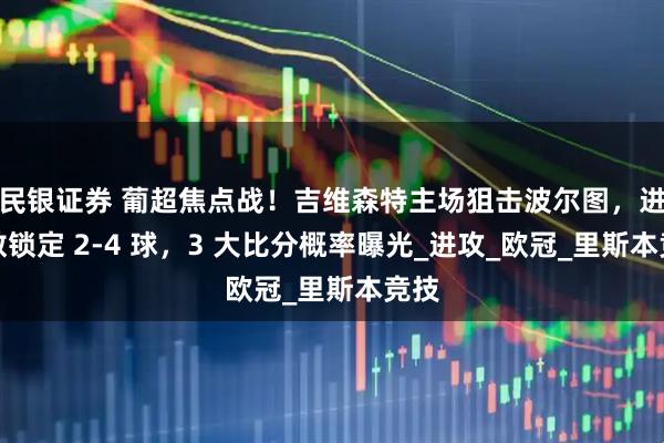 民银证券 葡超焦点战！吉维森特主场狙击波尔图，进球数锁定 2-4 球，3 大比分概率曝光_进攻_欧冠_里斯本竞技