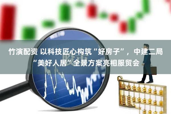 竹演配资 以科技匠心构筑“好房子”，中建二局“美好人居”全景方案亮相服贸会