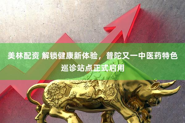 美林配资 解锁健康新体验，普陀又一中医药特色巡诊站点正式启用