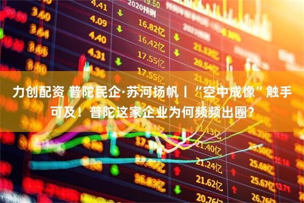 力创配资 普陀民企·苏河扬帆丨“空中成像”触手可及！普陀这家企业为何频频出圈？