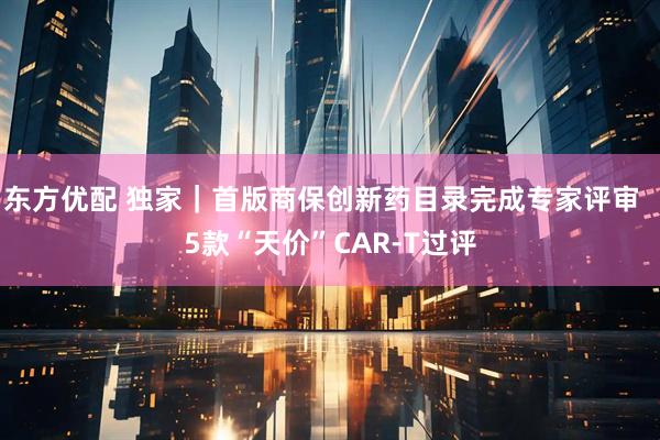 东方优配 独家｜首版商保创新药目录完成专家评审  5款“天价”CAR-T过评