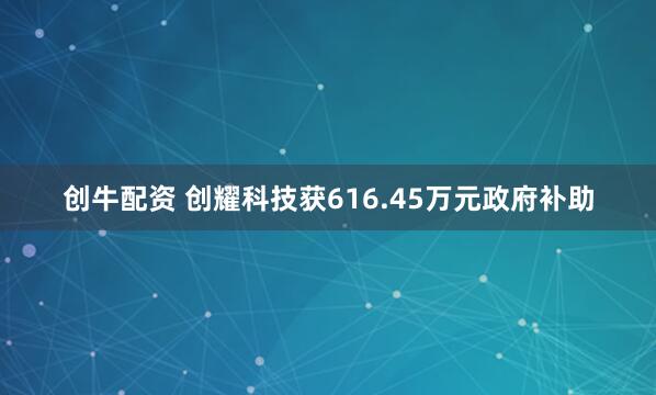 创牛配资 创耀科技获616.45万元政府补助