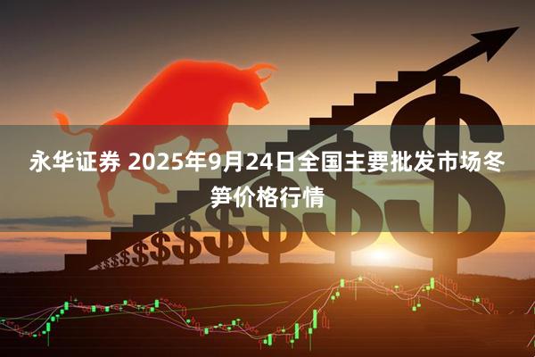 永华证券 2025年9月24日全国主要批发市场冬笋价格行情