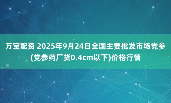 万宝配资 2025年9月24日全国主要批发市场党参(党参药厂货0.4cm以下)价格行情