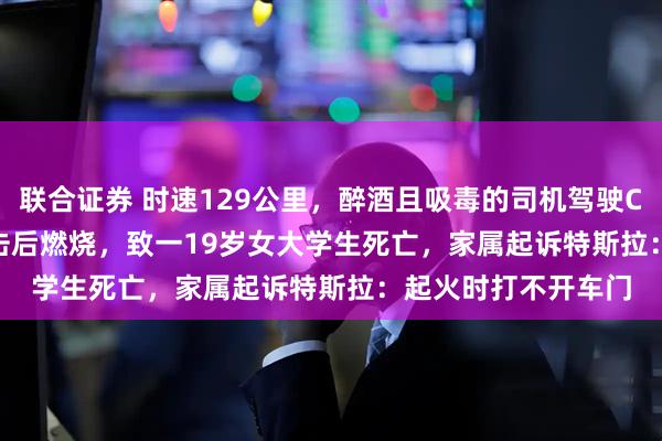 联合证券 时速129公里，醉酒且吸毒的司机驾驶Cybertruck连续撞击后燃烧，致一19岁女大学生死亡，家属起诉特斯拉：起火时打不开车门