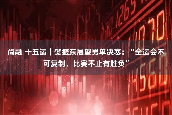尚融 十五运｜樊振东展望男单决赛：“全运会不可复制，比赛不止有胜负”
