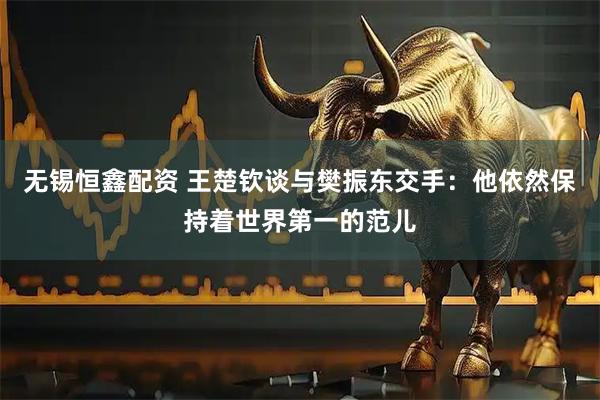 无锡恒鑫配资 王楚钦谈与樊振东交手：他依然保持着世界第一的范儿