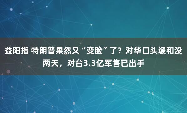 益阳指 特朗普果然又“变脸”了?对华口头缓和没两天,对台3.3亿军售已出手