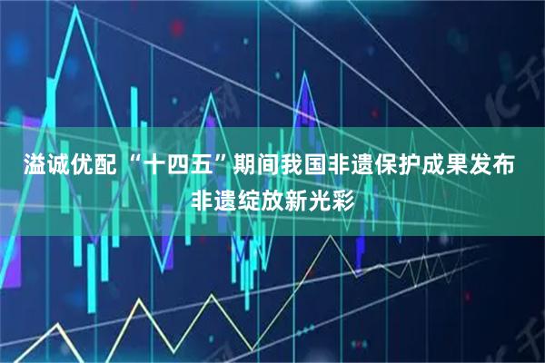 溢诚优配 “十四五”期间我国非遗保护成果发布 非遗绽放新光彩