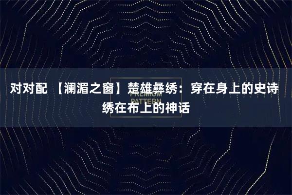 对对配 【澜湄之窗】楚雄彝绣：穿在身上的史诗 绣在布上的神话