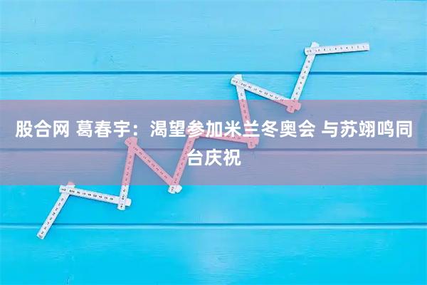 股合网 葛春宇：渴望参加米兰冬奥会 与苏翊鸣同台庆祝