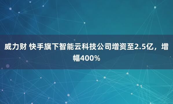威力财 快手旗下智能云科技公司增资至2.5亿，增幅400%
