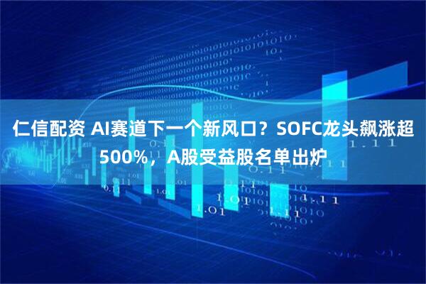 仁信配资 AI赛道下一个新风口?SOFC龙头飙涨超500%,A股受益股名单出炉