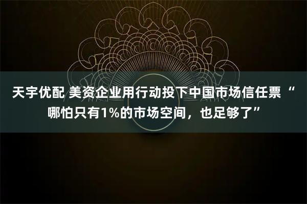 天宇优配 美资企业用行动投下中国市场信任票 “哪怕只有1%的市场空间,也足够了”