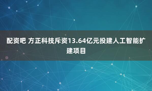 配资吧 方正科技斥资13.64亿元投建人工智能扩建项目