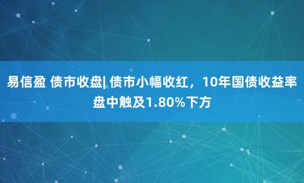 易信盈 债市收盘| 债市小幅收红，10年国债收益率盘中触及1.80%下方