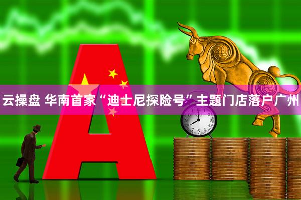 云操盘 华南首家“迪士尼探险号”主题门店落户广州