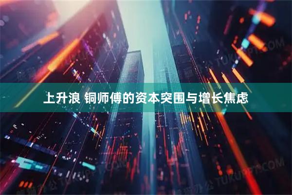 上升浪 铜师傅的资本突围与增长焦虑