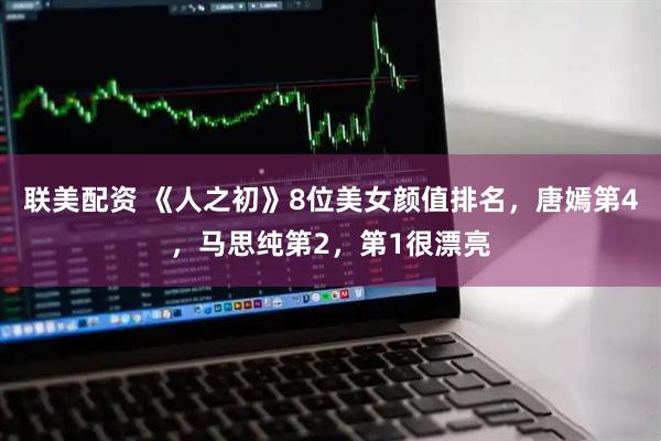 联美配资 《人之初》8位美女颜值排名,唐嫣第4,马思纯第2,第1很漂亮