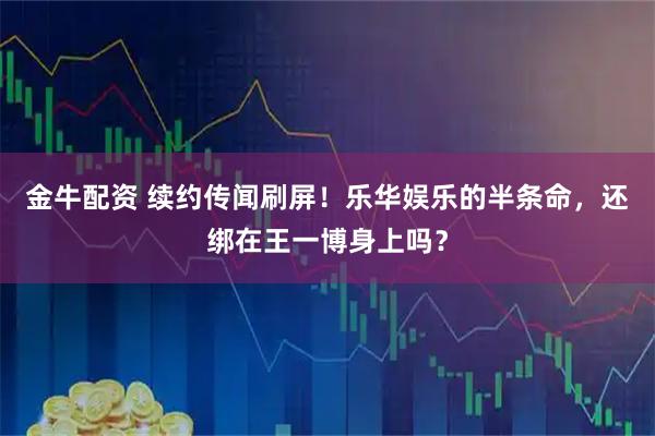 金牛配资 续约传闻刷屏!乐华娱乐的半条命,还绑在王一博身上吗?