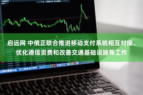启远网 中俄正联合推进移动支付系统相互对接、优化通信资费和改善交通基础设施等工作
